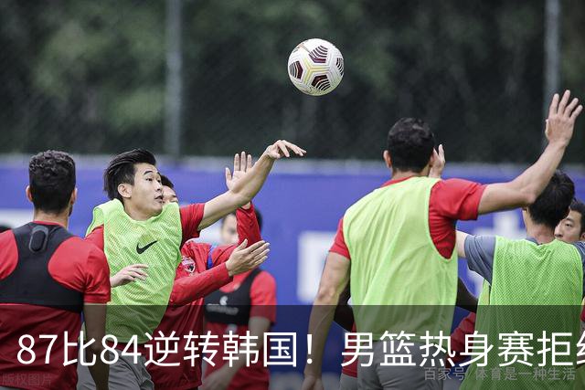 87比84逆转韩国！男篮热身赛拒绝两连败：U18中国队未来可期！